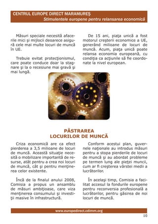 CENTRUL EUROPE DIRECT MARAMUREŞ
             Stimulentele europene pentru relansarea economică


    Măsuri speciale necesită aface-        De 15 ani, piaţa unică a fost
rile mici şi mijlocii deoarece asigu-   motorul creşterii economice a UE,
ră cele mai multe locuri de muncă       generând milioane de locuri de
în UE.                                  muncă. Acum, piaţa unică poate
                                        relansa economia europeană, cu
   Trebuie evitat protecţionismul,      condiţia ca acţiunile să fie coordo-
care poate conduce doar la stag-        nate la nivel european.
nare şi la o recesiune mai gravă şi
mai lungă.




                          PăStRAREA
                      lOcURilOR dE mUncă
   Criza economică are ca efect            Conform acestui plan, guver-
pierderea a 3,5 milioane de locuri      nele naţionale au introdus măsuri
de muncă. Această situaţie nece-        pentru a stopa pierderile de locuri
sită o mobilizare importantă de re-     de muncă şi au abordat probleme
surse, atât pentru a crea noi locuri    pe termen lung ale pieţei muncii,
de muncă, cât şi pentru menţine-        cum ar fi creşterea vârstei medii a
rea celor existente.                    lucrătorilor.

    Încă de la finalul anului 2008,         În acelaşi timp, Comisia a faci-
Comisia a propus un ansamblu            litat accesul la fondurile europene
de măsuri ambiţioase, care viza         pentru reconversia profesională a
menţinerea consumului şi investi-       lucrătorilor, pentru găsirea de noi
ţii masive în infrastructură.           locuri de muncă.


                         www.europedirect.cdimm.org
                                                                         10
 