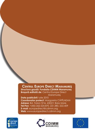 Centrul europe DireCt MaraMureş
            Structura gazdă: Fundaţia CDIMM Maramureş
            Broşură editată de: Centrul Europe Direct
                                       Maramureş
            Data publicării: Iulie 2010
            Coordonator proiect: Margareta CĂPÎLNEAN
            Adresa: Bd. Traian 9/16, 430211 Baia Mare
            Tel/Fax: +(40)-262-224.870, 221.380, 222.409
            E-mail: europedirect@cdimm.org
            Web: www.europedirect.cdimm.org




Maramureş
 