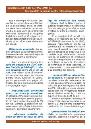 CENTRUL EUROPE DIRECT MARAMUREŞ
             Stimulentele europene pentru relansarea economică


   Noua strategie răspunde pro-            faţă de nivelurile din 1990;
vocării de reorientare a politicilor:      creşterea până la 20% a ponderii
de la gestionarea crizei, la intro-        surselor regenerabile în consumul
ducerea unor reforme pe termen             final de energie şi urmărirea unei
mediu şi lung care să promoveze            creşteri cu 20% a eficienţei ener-
creşterea economică şi ocuparea            getice.
forţei de muncă şi să asigure sus-             UE se angajează să decidă tre-
tenabilitatea finţanelor publice, in-      cerea la o reducere cu 30% până
clusiv prin reformarea sistemelor          în 2020 faţă de nivelurile din 1990,
de pensii.                                 aceasta reprezentând oferta sa
                                           condiţionată în vederea stabilirii
   Obiectivele principale din ca-          unui acord global şi cuprinzător
drul Strategiei 2020 reprezintă obiec-     pentru perioada de după 2012, cu
tive comune care orientează acţiunile      condiţia ca şi celelalte ţări dezvol-
statelor membre şi ale Uniunii:            tate să se angajeze să efectueze
                                           reduceri comparabile ale emisiilor
   - obiectivul de a se ajunge la o        şi ca ţările în curs de dezvoltare
rată de ocupare de 75% pen-                să contribuie în mod adecvat, în
tru femeile şi bărbaţii cu vâr-            conformitate cu responsabilităţile
ste cuprinse între 20 şi 64 de             şi capacităţile lor proprii.
ani, prin măsuri care să determi-
ne un grad mai mare de ocupare                - îmbunătăţirea nivelurilor
pentru tineri, lucrători în vârstă,        de educaţie, în special prin fixa-
pentru persoanele mai puţin cali-          rea obiectivului de reducere a ra-
ficate, dar şi o mai bună integrare        tei de părăsire timpurie a şcolii la
a migranţilor legali.                      sub 10% şi prin creşterea de până
                                           la 40%, cel puţin, a numărului ab-
    - îmbunătăţirea condiţiilor            solvenţilor de învăţământ terţiar
pentru cercetare şi dezvoltare,            sau echivalent acestuia, cu vârste
în special pentru ca nivelurile combi-     cuprinse între 30 şi 34 de ani.
nate ale investiţiilor publice şi priva-      Consiliul European evidenţiază
te din acest sector să ajungă la 3%        competenţa statelor membre de a
din PIB. Comisia va elabora un indi-       defini şi a implementa obiectivele
cator menit să reflecte intensitatea       cantitative din domeniul educaţiei.
cercetării, dezvoltării şi a inovării.
                                              - promovarea incluziunii so-
  - reducerea emisiilor de                 ciale, în special prin reducerea
gaze cu efect de seră cu 20%               sărăciei, stabilind obiectivul de a

                           www.europedirect.cdimm.org
                                                                              2
 