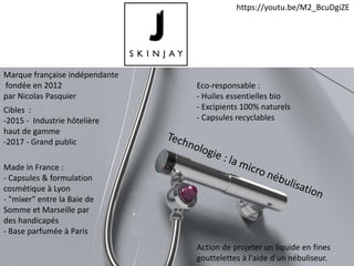 Marque française indépendante
fondée en 2012
par Nicolas Pasquier
Action de projeter un liquide en fines
gouttelettes à l'aide d'un nébuliseur.
Cibles :
-2015 - Industrie hôtelière
haut de gamme
-2017 - Grand public
Made in France :
- Capsules & formulation
cosmétique à Lyon
- "mixer" entre la Baie de
Somme et Marseille par
des handicapés
- Base parfumée à Paris
Eco-responsable :
- Huiles essentielles bio
- Excipients 100% naturels
- Capsules recyclables
https://youtu.be/M2_BcuDgiZE
 