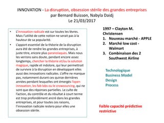 INNOVATION - La disruption, obsession stérile des grandes entreprises
par Bernard Buisson, Nabyla Daidj
Le 21/03/2017
• L’innovation radicale est sur toutes les lèvres.
Mais l’utilité de cette notion ne serait pas à la
hauteur de sa popularité.
• L’apport essentiel de la théorie de la disruption
aura été de rendre les grandes entreprises, à
juste titre, encore plus paranoïaques. Mais nous
les verrons sans doute, pendant encore assez
longtemps, chercher la théorie et/ou la solution
magique, rapide et indolore, qui leur permettrait
de survivre à la disruption en développant elles
aussi des innovations radicales. L’offre ne manque
pas, notamment durant ces quinze dernières
années pendant lesquelles ont émergés l’open
innovation, les fab labs ou le crowsourcing, qui ne
sont que des réponses partielles. Le culte de
l’action, du contrôle et du résultat à court terme
est trop profondément ancré dans les grandes
entreprises, et pour toutes ces raisons,
l’innovation radicale restera pour elles une
obsession stérile.
1997 – Clayton M.
Christensen
1. Nouveau marché - APPLE
2. Marché low cost -
Walmart
3. Combinaison des 2
Southwest Airline
Technologique
Business Model
Design
Process
Faible capacité prédictive
restrictive
 