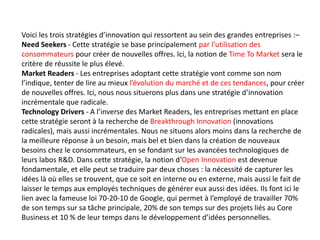 Voici les trois stratégies d’innovation qui ressortent au sein des grandes entreprises :–
Need Seekers - Cette stratégie se base principalement par l’utilisation des
consommateurs pour créer de nouvelles offres. Ici, la notion de Time To Market sera le
critère de réussite le plus élevé.
Market Readers - Les entreprises adoptant cette stratégie vont comme son nom
l’indique, tenter de lire au mieux l’évolution du marché et de ces tendances, pour créer
de nouvelles offres. Ici, nous nous situerons plus dans une stratégie d’innovation
incrémentale que radicale.
Technology Drivers - A l’inverse des Market Readers, les entreprises mettant en place
cette stratégie seront à la recherche de Breakthrough Innovation (innovations
radicales), mais aussi incrémentales. Nous ne situons alors moins dans la recherche de
la meilleure réponse à un besoin, mais bel et bien dans la création de nouveaux
besoins chez le consommateurs, en se fondant sur les avancées technologiques de
leurs labos R&D. Dans cette stratégie, la notion d’Open Innovation est devenue
fondamentale, et elle peut se traduire par deux choses : la nécessité de capturer les
idées là où elles se trouvent, que ce soit en interne ou en externe, mais aussi le fait de
laisser le temps aux employés techniques de générer eux aussi des idées. Ils font ici le
lien avec la fameuse loi 70-20-10 de Google, qui permet à l’employé de travailler 70%
de son temps sur sa tâche principale, 20% de son temps sur des projets liés au Core
Business et 10 % de leur temps dans le développement d’idées personnelles.
 