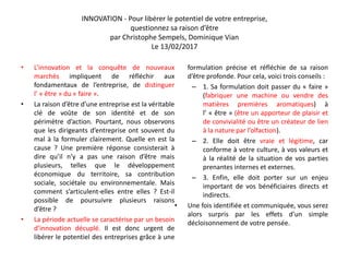 INNOVATION - Pour libérer le potentiel de votre entreprise,
questionnez sa raison d’être
par Christophe Sempels, Dominique Vian
Le 13/02/2017
• L’innovation et la conquête de nouveaux
marchés impliquent de réfléchir aux
fondamentaux de l’entreprise, de distinguer
l’ « être » du « faire ».
• La raison d’être d’une entreprise est la véritable
clé de voûte de son identité et de son
périmètre d’action. Pourtant, nous observons
que les dirigeants d’entreprise ont souvent du
mal à la formuler clairement. Quelle en est la
cause ? Une première réponse consisterait à
dire qu’il n’y a pas une raison d’être mais
plusieurs, telles que le développement
économique du territoire, sa contribution
sociale, sociétale ou environnementale. Mais
comment s’articulent-elles entre elles ? Est-il
possible de poursuivre plusieurs raisons
d’être ?
• La période actuelle se caractérise par un besoin
d’innovation décuplé. Il est donc urgent de
libérer le potentiel des entreprises grâce à une
formulation précise et réfléchie de sa raison
d’être profonde. Pour cela, voici trois conseils :
– 1. Sa formulation doit passer du « faire »
(fabriquer une machine ou vendre des
matières premières aromatiques) à
l’ « être » (être un apporteur de plaisir et
de convivialité ou être un créateur de lien
à la nature par l’olfaction).
– 2. Elle doit être vraie et légitime, car
conforme à votre culture, à vos valeurs et
à la réalité de la situation de vos parties
prenantes internes et externes.
– 3. Enfin, elle doit porter sur un enjeu
important de vos bénéficiaires directs et
indirects.
• Une fois identifiée et communiquée, vous serez
alors surpris par les effets d’un simple
décloisonnement de votre pensée.
 