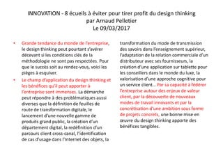 INNOVATION - 8 écueils à éviter pour tirer profit du design thinking
par Arnaud Pelletier
Le 09/03/2017
• Grande tendance du monde de l’entreprise,
le design thinking peut pourtant s’avérer
décevant si les conditions clés de la
méthodologie ne sont pas respectées. Pour
que le succès soit au rendez-vous, voici les
pièges à esquiver.
• Le champ d’application du design thinking et
les bénéfices qu’il peut apporter à
l’entreprise sont immenses. La démarche
peut répondre à des problématiques aussi
diverses que la définition de feuilles de
route de transformation digitale, le
lancement d’une nouvelle gamme de
produits grand public, la création d’un
département digital, la redéfinition d’un
parcours client cross-canal, l’identification
de cas d’usage dans l’Internet des objets, la
transformation du mode de transmission
des savoirs dans l’enseignement supérieur,
l’adaptation de la relation commerciale d’un
distributeur avec ses fournisseurs, la
création d’une application sur tablette pour
les conseillers dans le monde du luxe, la
valorisation d’une approche cognitive pour
un service client… Par sa capacité à fédérer
l’entreprise autour des enjeux de valeur
client, par la découverte de nouveaux
modes de travail innovants et par la
concrétisation d’une ambition sous forme
de projets concrets, une bonne mise en
œuvre du design thinking apporte des
bénéfices tangibles.
 