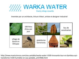 Inventée par un architecte, Arturo Vittori, artiste et designer industriel
http://www.maxisciences.com/eau-potable/warka-water-l-039-innovante-tour-en-bambou-qui-
transforme-l-039-humidite-en-eau-potable_art37846.html
100 litres
d’eau par
jour
village de
Dorzé en
Éthiopie
plateforme
Generosity
lieu de
socialisation
 