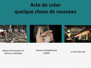 Acte de créer
quelque chose de nouveau
Moyen de transport en
commun individuel
Internet véritablement
mobile
Le luxe low-cost
 