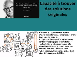 Capacité à trouver
des solutions
originales
•L’aisance, qui correspond au nombre
d’utilisations alternatives imaginées durant le
laps de temps accordé.
•L’originalité: à quel point vos propositions
sont insolites (ou jugées comme telles) ?
•La flexibilité: ce critère correspond à la
variété des domaines et catégories au sein
desquels vous avez trouvé des idées.
•L’élaboration, qui mesure le degré de détail
et de développement de l’idée.
 