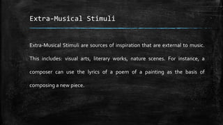 Extra-Musical Stimuli
Extra-Musical Stimuli are sources of inspiration that are external to music.
This includes: visual arts, literary works, nature scenes. For instance, a
composer can use the lyrics of a poem of a painting as the basis of
composing a new piece.
 