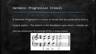 Harmonic Progression Stimuli
A Harmonic Progression is a series of chords that are combined to form a
musical pattern. This pattern is the foundation upon which a melody can
then be constructed. An example of this is shown below:
 