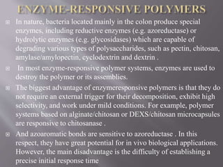  In nature, bacteria located mainly in the colon produce special
enzymes, including reductive enzymes (e.g. azoreductase) or
hydrolytic enzymes (e.g. glycosidases) which are capable of
degrading various types of polysaccharides, such as pectin, chitosan,
amylase/amylopectin, cyclodextrin and dextrin .
 In most enzyme-responsive polymer systems, enzymes are used to
destroy the polymer or its assemblies.
 The biggest advantage of enzymeresponsive polymers is that they do
not require an external trigger for their decomposition, exhibit high
selectivity, and work under mild conditions. For example, polymer
systems based on alginate/chitosan or DEXS/chitosan microcapsules
are responsive to chitosanase .
 And azoaromatic bonds are sensitive to azoreductase . In this
respect, they have great potential for in vivo biological applications.
However, the main disadvantage is the difficulty of establishing a
precise initial response time
 