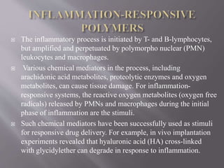  The inflammatory process is initiated by T- and B-lymphocytes,
but amplified and perpetuated by polymorpho nuclear (PMN)
leukocytes and macrophages.
 Various chemical mediators in the process, including
arachidonic acid metabolites, proteolytic enzymes and oxygen
metabolites, can cause tissue damage. For inflammation-
responsive systems, the reactive oxygen metabolites (oxygen free
radicals) released by PMNs and macrophages during the initial
phase of inflammation are the stimuli.
 Such chemical mediators have been successfully used as stimuli
for responsive drug delivery. For example, in vivo implantation
experiments revealed that hyaluronic acid (HA) cross-linked
with glycidylether can degrade in response to inflammation.
 
