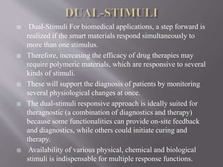  Dual-Stimuli For biomedical applications, a step forward is
realized if the smart materials respond simultaneously to
more than one stimulus.
 Therefore, increasing the efficacy of drug therapies may
require polymeric materials, which are responsive to several
kinds of stimuli.
 These will support the diagnosis of patients by monitoring
several physiological changes at once.
 The dual-stimuli responsive approach is ideally suited for
theragnostic (a combination of diagnostics and therapy)
because some functionalities can provide on-site feedback
and diagnostics, while others could initiate curing and
therapy.
 Availability of various physical, chemical and biological
stimuli is indispensable for multiple response functions.
 