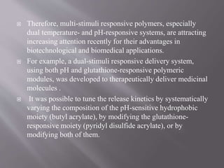  Therefore, multi-stimuli responsive polymers, especially
dual temperature- and pH-responsive systems, are attracting
increasing attention recently for their advantages in
biotechnological and biomedical applications.
 For example, a dual-stimuli responsive delivery system,
using both pH and glutathione-responsive polymeric
modules, was developed to therapeutically deliver medicinal
molecules .
 It was possible to tune the release kinetics by systematically
varying the composition of the pH-sensitive hydrophobic
moiety (butyl acrylate), by modifying the glutathione-
responsive moiety (pyridyl disulfide acrylate), or by
modifying both of them.
 