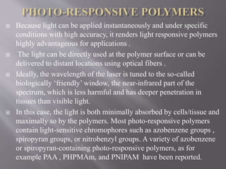  Because light can be applied instantaneously and under specific
conditions with high accuracy, it renders light responsive polymers
highly advantageous for applications .
 The light can be directly used at the polymer surface or can be
delivered to distant locations using optical fibers .
 Ideally, the wavelength of the laser is tuned to the so-called
biologically ‘friendly’ window, the near-infrared part of the
spectrum, which is less harmful and has deeper penetration in
tissues than visible light.
 In this case, the light is both minimally absorbed by cells/tissue and
maximally so by the polymers. Most photo-responsive polymers
contain light-sensitive chromophores such as azobenzene groups ,
spiropyran groups, or nitrobenzyl groups. A variety of azobenzene
or spiropyran-containing photo-responsive polymers, as for
example PAA , PHPMAm, and PNIPAM have been reported.
 