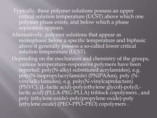 Typically, these polymer solutions possess an upper
critical solution temperature (UCST) above which one
polymer phase exists, and below which a phase
separation appears.
Alternatively, polymer solutions that appear as
monophasic below a specific temperature and biphasic
above it generally possess a so-called lower critical
solution temperature (LCST).
Depending on the mechanism and chemistry of the groups,
various temperature-responsive polymers have been
reported: poly(N-alkyl substituted acrylamides), e.g.
poly(N-isopropylacrylamide) (PNiPAAm), poly (N-
vinylalkylamides), e.g. poly(N-vinylcaprolactam)
(PNVC), (L-lactic acid)-poly(ethylene glycol)-poly(L-
lactic acid) (PLLA-PEG-PLLA) triblock copolymers , and
poly (ethylene oxide)-poly(propylene oxide)-poly
(ethylene oxide) (PEO–PPO–PEO) copolymers .
 