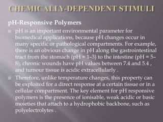pH-Responsive Polymers
 pH is an important environmental parameter for
biomedical applications, because pH changes occur in
many specific or pathological compartments. For example,
there is an obvious change in pH along the gastrointestinal
tract from the stomach (pH = 1–3) to the intestine (pH = 5–
8), chronic wounds have pH values between 7.4 and 5.4 ,
and tumour tissue is acidic extracellularly .
 Therefore, unlike temperature changes, this property can
be exploited for a direct response at a certain tissue or in a
cellular compartment. The key element for pH responsive
polymers is the presence of ionisable, weak acidic or basic
moieties that attach to a hydrophobic backbone, such as
polyelectrolytes .
 