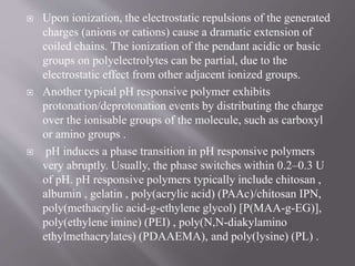  Upon ionization, the electrostatic repulsions of the generated
charges (anions or cations) cause a dramatic extension of
coiled chains. The ionization of the pendant acidic or basic
groups on polyelectrolytes can be partial, due to the
electrostatic effect from other adjacent ionized groups.
 Another typical pH responsive polymer exhibits
protonation/deprotonation events by distributing the charge
over the ionisable groups of the molecule, such as carboxyl
or amino groups .
 pH induces a phase transition in pH responsive polymers
very abruptly. Usually, the phase switches within 0.2–0.3 U
of pH. pH responsive polymers typically include chitosan ,
albumin , gelatin , poly(acrylic acid) (PAAc)/chitosan IPN,
poly(methacrylic acid-g-ethylene glycol) [P(MAA-g-EG)],
poly(ethylene imine) (PEI) , poly(N,N-diakylamino
ethylmethacrylates) (PDAAEMA), and poly(lysine) (PL) .
 
