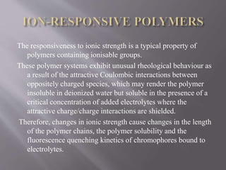 The responsiveness to ionic strength is a typical property of
polymers containing ionisable groups.
These polymer systems exhibit unusual rheological behaviour as
a result of the attractive Coulombic interactions between
oppositely charged species, which may render the polymer
insoluble in deionized water but soluble in the presence of a
critical concentration of added electrolytes where the
attractive charge/charge interactions are shielded.
Therefore, changes in ionic strength cause changes in the length
of the polymer chains, the polymer solubility and the
fluorescence quenching kinetics of chromophores bound to
electrolytes.
 