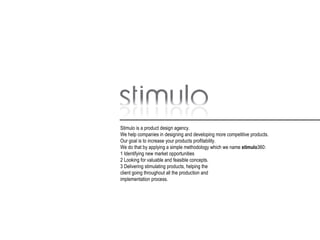 Stimulo is a product design agency. We help companies in designing and developing more competitive products. Our goal is to increase your products profitability. We do that by applying a simple methodology which we name  stimulo 360: 1 Identifying new market opportunities 2 Looking for valuable and feasible concepts. 3 Delivering stimulating products, helping the client going throughout all the production and implementation process. 