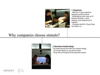 Why companies choose stimulo? 1. Experience · More than 10 years experience designing succesful products. · Multidisciplinary team made up of 1 Business Developer, 2 senior designers, junior designers and 2 engineers. · Companies like BIC or Chupa Chups have relied in us. 2. Business-oriented design · We create products that match your business strategy. · Our incomes depend on your product sucess. · We go with you throughout all the production process. 