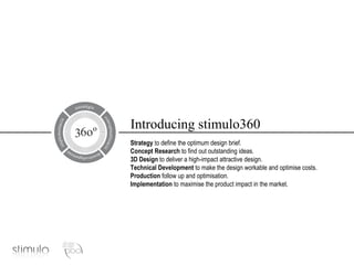 Introducing stimulo360 Strategy  to define the optimum design brief. Concept Research  to find out outstanding ideas. 3D Design  to deliver a high-impact attractive design. Technical Development  to make the design workable and optimise costs. Production  follow up and optimisation. Implementation  to maximise the product impact in the market. 