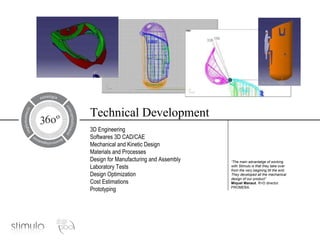 Technical Development 3D Engineering Softwares 3D CAD/CAE Mechanical and Kinetic Design Materials and Processes Design for Manufacturing and Assembly Laboratory Tests Design Optimization Cost Estimations Prototyping “ The main advantatge of working with Stimulo is that they take over from the very begining till the end. They developed all the mechanical design of our product” Miquel Manaut . R+D director. PROMEBA. 