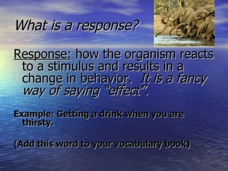 What is a response? Response:  how the organism reacts to a stimulus and results in a change in behavior.   It is a fancy way of saying “effect”. Example: Getting a drink when you are thirsty. (Add this word to your vocabulary book) 