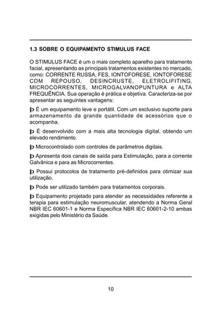 10
1.3 SOBRE O EQUIPAMENTO STIMULUS FACE
O STIMULUS FACE é um o mais completo aparelho para tratamento
facial, apresentando as principais tratamentos existentes no mercado,
como: CORRENTE RUSSA, FES, IONTOFORESE, IONTOFORESE
COM REPOUSO, DESINCRUSTE, ELETROLIFITING,
MICROCORRENTES, MICROGALVANOPUNTURA e ALTA
FREQUÊNCIA. Sua operação é prática e objetiva. Caracteriza-se por
apresentar as seguintes vantagens:
þ É um equipamento leve e portátil. Com um exclusivo suporte para
armazenamento da grande quantidade de acessórios que o
acompanha.
þ É desenvolvido com a mais alta tecnologia digital, obtendo um
elevado rendimento.
þ Microcontrolado com controles de parâmetros digitais.
þ Apresenta dois canais de saída para Estimulação, para a corrente
Galvânica e para as Microcorrentes.
þ Possui protocolos de tratamento pré-definidos para otimizar sua
utilização.
þ Pode ser utilizado também para tratamentos corporais.
þ Equipamento projetado para atender as necessidades referente a
terapia para estimulação neuromuscular, atendendo a Norma Geral
NBR IEC 60601-1 e Norma Específica NBR IEC 60601-2-10 ambas
exigidas pelo Ministério da Saúde.
 