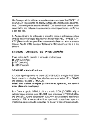 101
H – Coloque a intensidade desejada através dos controles DOSE 1 e/
ou DOSE 2, visualizando no display e utilizando o feedback do paciente.
Obs.: Quando apertar a tecla START/STOP, os eletrodos devem estar
conectados aos cabos e esses às saídas correspondentes, conforme
a cor dos fios.
I – Após o término da aplicação, o aparelho cessa a aplicação e indica
através da apresentação das palavras TIME FINESHED – PRESS ANY
KEY (Término do tempo – Pressione uma tecla) e um alarme sonoro
(beep). Aperte então qualquer tecla para interromper o aviso e o bip
sonoro.
STIMULUS - CORRENTE FES - PROGRAMAÇÃO
Essa estimulação permite a variação em 3 modos:
þ CON (Continua)
þ ISO (Isotonia)
þ NOR (Normal)
STIMULUS - Modo Contínuo
A– Após ligar o aparelho na chave LIGA/DESLIGA, a opção RUS 2500
ficará piscando no display. Para alterá-la, aperte as teclas UPou DOWN
até aparecer a opção STIMULUS.
Nota: Para alterar qualquer parâmetro do aparelho, ele deverá
estar piscando no display.
B – Com a opção STIMULUS e o modo CON (CONTÍNUO) já
selecionados, aperte a tecla SELECT para selecionar a FREQUÊNCIA
DE EMISSÃO.Aperte as teclas UPou DOWN até visualizar a freqüência
desejada. Não é necessário ficar apertando o controle, apenas
mantenha-o pressionado e visualize no display a frequência desejada.
 