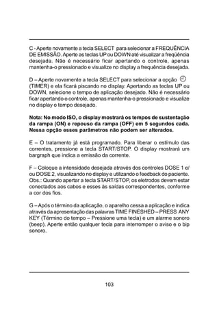 103
C -Aperte novamente a tecla SELECT para selecionar a FREQUÊNCIA
DE EMISSÃO.Aperte as teclas UPou DOWN até visualizar a freqüência
desejada. Não é necessário ficar apertando o controle, apenas
mantenha-o pressionado e visualize no display a frequência desejada.
D – Aperte novamente a tecla SELECT para selecionar a opção
(TIMER) e ela ficará piscando no display. Apertando as teclas UP ou
DOWN, selecione o tempo de aplicação desejado. Não é necessário
ficar apertando o controle, apenas mantenha-o pressionado e visualize
no display o tempo desejado.
Nota: No modo ISO, o display mostrará os tempos de sustentação
da rampa (ON) e repouso da rampa (OFF) em 5 segundos cada.
Nessa opção esses parâmetros não podem ser alterados.
E – O tratamento já está programado. Para liberar o estímulo das
correntes, pressione a tecla START/STOP. O display mostrará um
bargraph que indica a emissão da corrente.
F – Coloque a intensidade desejada através dos controles DOSE 1 e/
ou DOSE 2, visualizando no display e utilizando o feedback do paciente.
Obs.: Quando apertar a tecla START/STOP, os eletrodos devem estar
conectados aos cabos e esses às saídas correspondentes, conforme
a cor dos fios.
G –Após o término da aplicação, o aparelho cessa a aplicação e indica
através da apresentação das palavras TIME FINESHED – PRESS ANY
KEY (Término do tempo – Pressione uma tecla) e um alarme sonoro
(beep). Aperte então qualquer tecla para interromper o aviso e o bip
sonoro.
 