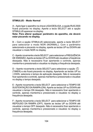 104
STIMULUS - Modo Normal
A– Após ligar o aparelho na chave LIGA/DESLIGA, a opção RUS 2500
ficará piscando no display. Aperte a tecla SELECT até a opção
STIMULUS aparecer no display.
Nota: Para alterar qualquer parâmetro do aparelho, ele deverá
estar piscando no display.
B – Com a opção STIMULUS selecionada, aperte a tecla SELECT
para selecionar o modo NOR (NORMAL). Com o parâmetro
selecionado e piscando no display, aperte as teclas UP ou DOWN até
visualizar o modo NOR no display.
C -Aperte novamente a tecla SELECT para selecionar a FREQUÊNCIA
DE EMISSÃO.Aperte as teclas UPou DOWN até visualizar a freqüência
desejada. Não é necessário ficar apertando o controle, apenas
mantenha-o pressionado e visualize no display a frequência desejada.
D – Aperte novamente a tecla SELECT para selecionar a opção
(TIMER) e ela ficará piscando no display. Apertando as teclas UP ou
DOWN, selecione o tempo de aplicação desejado. Não é necessário
ficar apertando o controle, apenas mantenha-o pressionado e visualize
no display o tempo desejado.
E - Aperte novamente a tecla SELECT para selecionar a TEMPO DE
SUSTENTAÇÃO DA RAMPA (ON). Aperte as teclas UP ou DOWN até
visualizar o tempo ON desejado. Não é necessário ficar apertando o
controle, apenas mantenha-o pressionado e visualize no display a
frequência desejada.
F - Aperte novamente a tecla SELECT para selecionar a TEMPO DE
REPOUSO DA RAMPA (OFF). Aperte as teclas UP ou DOWN até
visualizar o tempo OFF desejado. Não é necessário ficar apertando o
controle, apenas mantenha-o pressionado e visualize no display a
frequência desejada.
 