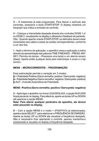 105
G – O tratamento já está programado. Para liberar o estímulo das
correntes, pressione a tecla START/STOP. O display mostrará um
bargraph que indica a emissão da corrente.
H – Coloque a intensidade desejada através dos controles DOSE 1 e/
ou DOSE 2, visualizando no display e utilizando o feedback do paciente.
Obs.: Quando apertar a tecla START/STOP, os eletrodos devem estar
conectados aos cabos e esses às saídas correspondentes, conforme
a cor dos fios.
I – Após o término da aplicação, o aparelho cessa a aplicação e indica
através da apresentação das palavras TIME FINESHED – PRESS ANY
KEY (Término do tempo – Pressione uma tecla) e um alarme sonoro
(beep). Aperte então qualquer tecla para interromper o aviso e o bip
sonoro.
MENS - MICROCORRENTES - PROGRAMAÇÃO
Essa estimulação permite a variação em 3 modos:
þ+ Polaridade Positiva (Garra vermelha: positiva / Garra preta: negativa)
þ- PolaridadeNegativa (Garra vermelha: negativa/ Garra preta: positiva)
þ AUT - Inversão Automática de Polaridade
MENS - Positiva (Garra vermelha: positiva / Garra preta: negativa)
A– Após ligar o aparelho na chave LIGA/DESLIGA, a opção RUS 2500
ficará piscando no display. Para alterá-la, aperte as teclas UPou DOWN
até aparecer a opção MENS.
Nota: Para alterar qualquer parâmetro do aparelho, ele deverá
estar piscando no display.
B – Com a opção MENS e o modo + (POSITIVO) já selecionados,
aperte a tecla SELECT para selecionar a FREQUÊNCIA DE EMISSÃO.
Aperte as teclas UP ou DOWN até visualizar a freqüência desejada.
Não é necessário ficar apertando o controle, apenas mantenha-o
pressionado e visualize no display a frequência desejada.
 
