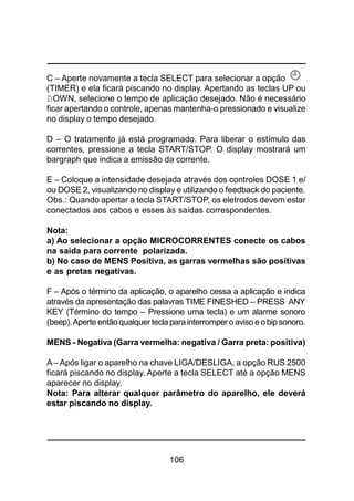 106
C – Aperte novamente a tecla SELECT para selecionar a opção
(TIMER) e ela ficará piscando no display. Apertando as teclas UP ou
DOWN, selecione o tempo de aplicação desejado. Não é necessário
ficar apertando o controle, apenas mantenha-o pressionado e visualize
no display o tempo desejado.
D – O tratamento já está programado. Para liberar o estímulo das
correntes, pressione a tecla START/STOP. O display mostrará um
bargraph que indica a emissão da corrente.
E – Coloque a intensidade desejada através dos controles DOSE 1 e/
ou DOSE 2, visualizando no display e utilizando o feedback do paciente.
Obs.: Quando apertar a tecla START/STOP, os eletrodos devem estar
conectados aos cabos e esses às saídas correspondentes.
Nota:
a) Ao selecionar a opção MICROCORRENTES conecte os cabos
na saída para corrente polarizada.
b) No caso de MENS Positiva, as garras vermelhas são positivas
e as pretas negativas.
F – Após o término da aplicação, o aparelho cessa a aplicação e indica
através da apresentação das palavras TIME FINESHED – PRESS ANY
KEY (Término do tempo – Pressione uma tecla) e um alarme sonoro
(beep).Aperteentãoqualquer teclaparainterromper oavisoeobipsonoro.
MENS - Negativa (Garra vermelha: negativa / Garra preta: positiva)
A–Após ligar o aparelho na chave LIGA/DESLIGA, a opção RUS 2500
ficará piscando no display. Aperte a tecla SELECT até a opção MENS
aparecer no display.
Nota: Para alterar qualquer parâmetro do aparelho, ele deverá
estar piscando no display.
 