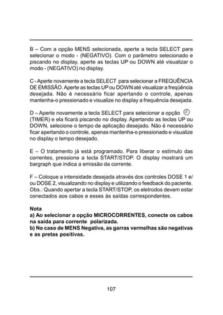 107
B – Com a opção MENS selecionada, aperte a tecla SELECT para
selecionar o modo - (NEGATIVO). Com o parâmetro selecionado e
piscando no display, aperte as teclas UP ou DOWN até visualizar o
modo - (NEGATIVO) no display.
C -Aperte novamente a tecla SELECT para selecionar a FREQUÊNCIA
DE EMISSÃO.Aperte as teclas UPou DOWN até visualizar a freqüência
desejada. Não é necessário ficar apertando o controle, apenas
mantenha-o pressionado e visualize no display a frequência desejada.
D – Aperte novamente a tecla SELECT para selecionar a opção
(TIMER) e ela ficará piscando no display. Apertando as teclas UP ou
DOWN, selecione o tempo de aplicação desejado. Não é necessário
ficar apertando o controle, apenas mantenha-o pressionado e visualize
no display o tempo desejado.
E – O tratamento já está programado. Para liberar o estímulo das
correntes, pressione a tecla START/STOP. O display mostrará um
bargraph que indica a emissão da corrente.
F – Coloque a intensidade desejada através dos controles DOSE 1 e/
ou DOSE 2, visualizando no display e utilizando o feedback do paciente.
Obs.: Quando apertar a tecla START/STOP, os eletrodos devem estar
conectados aos cabos e esses às saídas correspondentes.
Nota
a) Ao selecionar a opção MICROCORRENTES, conecte os cabos
na saída para corrente polarizada.
b) No caso de MENS Negativa, as garras vermelhas são negativas
e as pretas positivas.
 