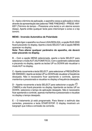 108
G –Após o término da aplicação, o aparelho cessa a aplicação e indica
através da apresentação das palavras TIME FINESHED – PRESS ANY
KEY (Término do tempo – Pressione uma tecla) e um alarme sonoro
(beep). Aperte então qualquer tecla para interromper o aviso e o bip
sonoro.
MENS - Inversão Automática de Polaridade
A– Após ligar o aparelho na chave LIGA/DESLIGA, a opção RUS 2500
ficará piscando no display. Aperte a tecla SELECT até a opção MENS
aparecer no display.
Nota: Para alterar qualquer parâmetro do aparelho, ele deverá
estar piscando no display.
B – Com a opção MENS selecionada, aperte a tecla SELECT para
selecionar o modoAUT (AUTOMÁTICO). Com o parâmetro selecionado
e piscando no display, aperte as teclas UP ou DOWN até visualizar o
modo AUT no display.
C -Aperte novamente a tecla SELECT para selecionar a FREQUÊNCIA
DE EMISSÃO.Aperte as teclas UPou DOWN até visualizar a freqüência
desejada. Não é necessário ficar apertando o controle, apenas
mantenha-o pressionado e visualize no display a frequência desejada.
D – Aperte novamente a tecla SELECT para selecionar a opção
(TIMER) e ela ficará piscando no display. Apertando as teclas UP ou
DOWN, selecione o tempo de aplicação desejado. Não é necessário
ficar apertando o controle, apenas mantenha-o pressionado e visualize
no display o tempo desejado.
E – O tratamento já está programado. Para liberar o estímulo das
correntes, pressione a tecla START/STOP. O display mostrará um
bargraph que indica a emissão da corrente.
 