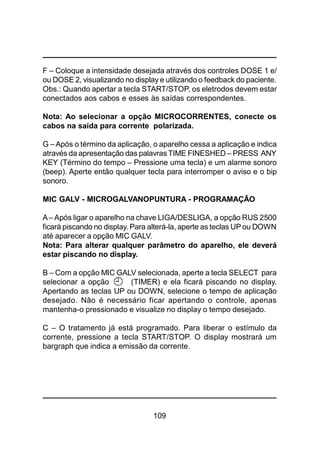 109
F – Coloque a intensidade desejada através dos controles DOSE 1 e/
ou DOSE 2, visualizando no display e utilizando o feedback do paciente.
Obs.: Quando apertar a tecla START/STOP, os eletrodos devem estar
conectados aos cabos e esses às saídas correspondentes.
Nota: Ao selecionar a opção MICROCORRENTES, conecte os
cabos na saída para corrente polarizada.
G –Após o término da aplicação, o aparelho cessa a aplicação e indica
através da apresentação das palavras TIME FINESHED – PRESS ANY
KEY (Término do tempo – Pressione uma tecla) e um alarme sonoro
(beep). Aperte então qualquer tecla para interromper o aviso e o bip
sonoro.
MIC GALV - MICROGALVANOPUNTURA - PROGRAMAÇÃO
A– Após ligar o aparelho na chave LIGA/DESLIGA, a opção RUS 2500
ficará piscando no display. Para alterá-la, aperte as teclas UPou DOWN
até aparecer a opção MIC GALV.
Nota: Para alterar qualquer parâmetro do aparelho, ele deverá
estar piscando no display.
B – Com a opção MIC GALV selecionada, aperte a tecla SELECT para
selecionar a opção (TIMER) e ela ficará piscando no display.
Apertando as teclas UP ou DOWN, selecione o tempo de aplicação
desejado. Não é necessário ficar apertando o controle, apenas
mantenha-o pressionado e visualize no display o tempo desejado.
C – O tratamento já está programado. Para liberar o estímulo da
corrente, pressione a tecla START/STOP. O display mostrará um
bargraph que indica a emissão da corrente.
 