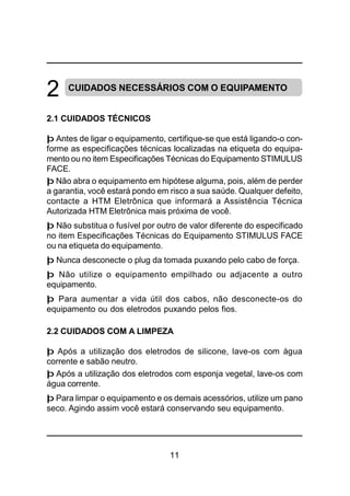 11
CUIDADOS NECESSÁRIOS COM O EQUIPAMENTO
2.1 CUIDADOS TÉCNICOS
þ Antes de ligar o equipamento, certifique-se que está ligando-o con-
forme as especificações técnicas localizadas na etiqueta do equipa-
mento ou no item Especificações Técnicas do Equipamento STIMULUS
FACE.
þ Não abra o equipamento em hipótese alguma, pois, além de perder
a garantia, você estará pondo em risco a sua saúde. Qualquer defeito,
contacte a HTM Eletrônica que informará a Assistência Técnica
Autorizada HTM Eletrônica mais próxima de você.
þ Não substitua o fusível por outro de valor diferente do especificado
no item Especificações Técnicas do Equipamento STIMULUS FACE
ou na etiqueta do equipamento.
þ Nunca desconecte o plug da tomada puxando pelo cabo de força.
þ Não utilize o equipamento empilhado ou adjacente a outro
equipamento.
þ Para aumentar a vida útil dos cabos, não desconecte-os do
equipamento ou dos eletrodos puxando pelos fios.
2.2 CUIDADOS COM A LIMPEZA
þ Após a utilização dos eletrodos de silicone, lave-os com água
corrente e sabão neutro.
þ Após a utilização dos eletrodos com esponja vegetal, lave-os com
água corrente.
þ Para limpar o equipamento e os demais acessórios, utilize um pano
seco. Agindo assim você estará conservando seu equipamento.
2
 
