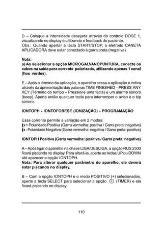 110
D – Coloque a intensidade desejada através do controle DOSE 1,
visualizando no display e utilizando o feedback do paciente.
Obs.: Quando apertar a tecla START/STOP, o eletrodo CANETA
APLICADORA deve estar conectado à garra preta (negativa).
Nota:
a) Ao selecionar a opção MICROGALVANOPUNTURA, conecte os
cabos na saída para corrente polarizada, utilizando apenas 1 canal
(fios verdes).
E –Após o término da aplicação, o aparelho cessa a aplicação e indica
através da apresentação das palavras TIME FINESHED – PRESS ANY
KEY (Término do tempo – Pressione uma tecla) e um alarme sonoro
(beep). Aperte então qualquer tecla para interromper o aviso e o bip
sonoro.
IONTOPH - IONTOFORESE (IONIZAÇÃO) - PROGRAMAÇÃO
Essa corrente permite a variação em 2 modos:
þ+ Polaridade Positiva (Garra vermelha: positiva / Garra preta: negativa)
þ- PolaridadeNegativa (Garra vermelha: negativa/ Garra preta: positiva)
IONTOPH Positiva (Garra vermelha: positiva / Garra preta: negativa)
A– Após ligar o aparelho na chave LIGA/DESLIGA, a opção RUS 2500
ficará piscando no display. Para alterá-la, aperte as teclas UPou DOWN
até aparecer a opção IONTOPH.
Nota: Para alterar qualquer parâmetro do aparelho, ele deverá
estar piscando no display.
B – Com a opção IONTOPH e o modo POSITIVO (+) selecionados,
aperte a tecla SELECT para selecionar a opção (TIMER) e ela
ficará piscando no display.
 