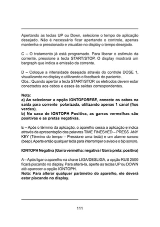 111
Apertando as teclas UP ou Down, selecione o tempo de aplicação
desejado. Não é necessário ficar apertando o controle, apenas
mantenha-o pressionado e visualize no display o tempo desejado.
C – O tratamento já está programado. Para liberar o estímulo da
corrente, pressione a tecla START/STOP. O display mostrará um
bargraph que indica a emissão da corrente.
D – Coloque a intensidade desejada através do controle DOSE 1,
visualizando no display e utilizando o feedback do paciente.
Obs.: Quando apertar a tecla START/STOP, os eletrodos devem estar
conectados aos cabos e esses às saídas correspondentes.
Nota:
a) Ao selecionar a opção IONTOFORESE, conecte os cabos na
saída para corrente polarizada, utilizando apenas 1 canal (fios
verdes).
b) No caso de IONTOPH Positiva, as garras vermelhas são
positivas e as pretas negativas.
E – Após o término da aplicação, o aparelho cessa a aplicação e indica
através da apresentação das palavras TIME FINESHED – PRESS ANY
KEY (Término do tempo – Pressione uma tecla) e um alarme sonoro
(beep).Aperte entãoqualquer teclapara interrompero avisoeobip sonoro.
IONTOPHNegativa (Garravermelha: negativa / Garra preta: positiva)
A– Após ligar o aparelho na chave LIGA/DESLIGA, a opção RUS 2500
ficará piscando no display. Para alterá-la, aperte as teclas UPou DOWN
até aparecer a opção IONTOPH.
Nota: Para alterar qualquer parâmetro do aparelho, ele deverá
estar piscando no display.
 