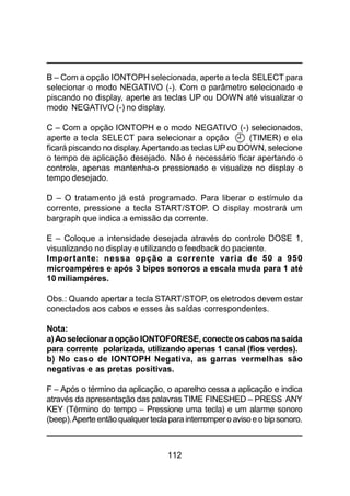 112
B – Com a opção IONTOPH selecionada, aperte a tecla SELECT para
selecionar o modo NEGATIVO (-). Com o parâmetro selecionado e
piscando no display, aperte as teclas UP ou DOWN até visualizar o
modo NEGATIVO (-) no display.
C – Com a opção IONTOPH e o modo NEGATIVO (-) selecionados,
aperte a tecla SELECT para selecionar a opção (TIMER) e ela
ficará piscando no display. Apertando as teclas UP ou DOWN, selecione
o tempo de aplicação desejado. Não é necessário ficar apertando o
controle, apenas mantenha-o pressionado e visualize no display o
tempo desejado.
D – O tratamento já está programado. Para liberar o estímulo da
corrente, pressione a tecla START/STOP. O display mostrará um
bargraph que indica a emissão da corrente.
E – Coloque a intensidade desejada através do controle DOSE 1,
visualizando no display e utilizando o feedback do paciente.
Importante: nessa opção a corrente varia de 50 a 950
microampéres e após 3 bipes sonoros a escala muda para 1 até
10 miliampéres.
Obs.: Quando apertar a tecla START/STOP, os eletrodos devem estar
conectados aos cabos e esses às saídas correspondentes.
Nota:
a)Ao selecionar a opção IONTOFORESE, conecte os cabos na saída
para corrente polarizada, utilizando apenas 1 canal (fios verdes).
b) No caso de IONTOPH Negativa, as garras vermelhas são
negativas e as pretas positivas.
F – Após o término da aplicação, o aparelho cessa a aplicação e indica
através da apresentação das palavras TIME FINESHED – PRESS ANY
KEY (Término do tempo – Pressione uma tecla) e um alarme sonoro
(beep).Aperte entãoqualquer teclapara interrompero avisoeobip sonoro.
 