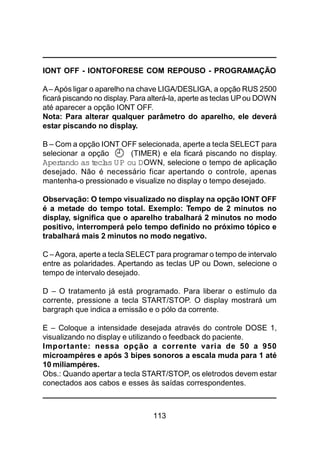 113
IONT OFF - IONTOFORESE COM REPOUSO - PROGRAMAÇÃO
A– Após ligar o aparelho na chave LIGA/DESLIGA, a opção RUS 2500
ficará piscando no display. Para alterá-la, aperte as teclas UPou DOWN
até aparecer a opção IONT OFF.
Nota: Para alterar qualquer parâmetro do aparelho, ele deverá
estar piscando no display.
B – Com a opção IONT OFF selecionada, aperte a tecla SELECT para
selecionar a opção (TIMER) e ela ficará piscando no display.
Apertando as teclas UP ou DOWN, selecione o tempo de aplicação
desejado. Não é necessário ficar apertando o controle, apenas
mantenha-o pressionado e visualize no display o tempo desejado.
Observação: O tempo visualizado no display na opção IONT OFF
é a metade do tempo total. Exemplo: Tempo de 2 minutos no
display, significa que o aparelho trabalhará 2 minutos no modo
positivo, interromperá pelo tempo definido no próximo tópico e
trabalhará mais 2 minutos no modo negativo.
C –Agora, aperte a tecla SELECT para programar o tempo de intervalo
entre as polaridades. Apertando as teclas UP ou Down, selecione o
tempo de intervalo desejado.
D – O tratamento já está programado. Para liberar o estímulo da
corrente, pressione a tecla START/STOP. O display mostrará um
bargraph que indica a emissão e o pólo da corrente.
E – Coloque a intensidade desejada através do controle DOSE 1,
visualizando no display e utilizando o feedback do paciente.
Importante: nessa opção a corrente varia de 50 a 950
microampéres e após 3 bipes sonoros a escala muda para 1 até
10 miliampéres.
Obs.: Quando apertar a tecla START/STOP, os eletrodos devem estar
conectados aos cabos e esses às saídas correspondentes.
 