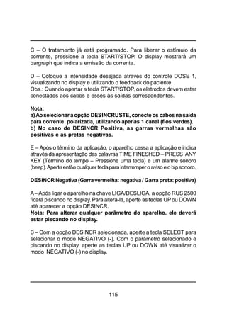 115
C – O tratamento já está programado. Para liberar o estímulo da
corrente, pressione a tecla START/STOP. O display mostrará um
bargraph que indica a emissão da corrente.
D – Coloque a intensidade desejada através do controle DOSE 1,
visualizando no display e utilizando o feedback do paciente.
Obs.: Quando apertar a tecla START/STOP, os eletrodos devem estar
conectados aos cabos e esses às saídas correspondentes.
Nota:
a)Ao selecionar a opção DESINCRUSTE, conecte os cabos na saída
para corrente polarizada, utilizando apenas 1 canal (fios verdes).
b) No caso de DESINCR Positiva, as garras vermelhas são
positivas e as pretas negativas.
E – Após o término da aplicação, o aparelho cessa a aplicação e indica
através da apresentação das palavras TIME FINESHED – PRESS ANY
KEY (Término do tempo – Pressione uma tecla) e um alarme sonoro
(beep).Aperte entãoqualquer teclapara interrompero avisoeobip sonoro.
DESINCR Negativa (Garra vermelha: negativa/ Garra preta: positiva)
A– Após ligar o aparelho na chave LIGA/DESLIGA, a opção RUS 2500
ficará piscando no display. Para alterá-la, aperte as teclas UPou DOWN
até aparecer a opção DESINCR.
Nota: Para alterar qualquer parâmetro do aparelho, ele deverá
estar piscando no display.
B – Com a opção DESINCR selecionada, aperte a tecla SELECT para
selecionar o modo NEGATIVO (-). Com o parâmetro selecionado e
piscando no display, aperte as teclas UP ou DOWN até visualizar o
modo NEGATIVO (-) no display.
 