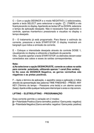 116
C – Com a opção DESINCR e o modo NEGATIVO (-) selecionados,
aperte a tecla SELECT para selecionar a opção (TIMER) e ela
ficará piscando no display. Apertando as teclas UP ou DOWN, selecione
o tempo de aplicação desejado. Não é necessário ficar apertando o
controle, apenas mantenha-o pressionado e visualize no display o
tempo desejado.
D – O tratamento já está programado. Para liberar o estímulo da
corrente, pressione a tecla START/STOP. O display mostrará um
bargraph que indica a emissão da corrente.
E – Coloque a intensidade desejada através do controle DOSE 1,
visualizando no display e utilizando o feedback do paciente.
Obs.: Quando apertar a tecla START/STOP, os eletrodos devem estar
conectados aos cabos e esses às saídas correspondentes.
Nota:
a)Ao selecionar a opção DESINCRUSTE, conecte os cabos na saída
para corrente polarizada, utilizando apenas 1 canal (fios verdes).
b) No caso de DESINCR Negativa, as garras vermelhas são
negativas e as pretas positivas.
F – Após o término da aplicação, o aparelho cessa a aplicação e indica
através da apresentação das palavras TIME FINESHED – PRESS ANY
KEY (Término do tempo – Pressione uma tecla) e um alarme sonoro
(beep).Aperte entãoqualquer teclapara interrompero avisoeobip sonoro.
LIFTING - ELETROLIFTING - PROGRAMAÇÃO
Essa corrente permite a variação em 2 modos:
þ+ Polaridade Positiva (Garra vermelha: positiva / Garra preta: negativa)
þ- PolaridadeNegativa (Garra vermelha: negativa/ Garra preta: positiva)
 