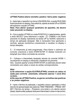 117
LIFTING Positiva (Garra vermelha: positiva / Garra preta: negativa)
A– Após ligar o aparelho na chave LIGA/DESLIGA, a opção RUS 2500
ficará piscando no display. Para alterá-la, aperte as teclas UPou DOWN
até aparecer a opção LIFTING.
Nota: Para alterar qualquer parâmetro do aparelho, ele deverá
estar piscando no display.
B – Com a opção LIFTING e o modo POSITIVO (+) selecionados, aperte
a tecla SELECT para selecionar a opção (TIMER) e ela ficará
piscando no display. Apertando as teclas UP ou DOWN, selecione o
tempo de aplicação desejado. Não é necessário ficar apertando o
controle, apenas mantenha-o pressionado e visualize no display o
tempo desejado.
C – O tratamento já está programado. Para liberar o estímulo da
corrente, pressione a tecla START/STOP. O display mostrará um
bargraph que indica a emissão da corrente.
D – Coloque a intensidade desejada através do controle DOSE 1,
visualizando no display e utilizando o feedback do paciente.
Obs.: Quando apertar a tecla START/STOP, os eletrodos devem estar
conectados aos cabos e esses às saídas correspondentes.
Nota:
a) Ao selecionar a opção ELETROLIFTING, conecte os cabos na
saída para corrente polarizada, utilizando apenas 1 canal (fios
verdes).
b) No caso de LIFTING Positiva, as garras vermelhas são positivas
e as pretas negativas.
E – Após o término da aplicação, o aparelho cessa a aplicação e indica
através da apresentação das palavras TIME FINESHED – PRESS ANY
KEY (Término do tempo – Pressione uma tecla) e um alarme sonoro
(beep).Aperte entãoqualquer teclapara interrompero avisoeobip sonoro.
 