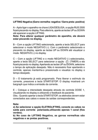 118
LIFTING Negativa (Garra vermelha: negativa / Garra preta: positiva)
A– Após ligar o aparelho na chave LIGA/DESLIGA, a opção RUS 2500
ficará piscando no display. Para alterá-la, aperte as teclas UPou DOWN
até aparecer a opção LIFTING.
Nota: Para alterar qualquer parâmetro do aparelho, ele deverá
estar piscando no display.
B – Com a opção LIFTING selecionada, aperte a tecla SELECT para
selecionar o modo NEGATIVO (-). Com o parâmetro selecionado e
piscando no display, aperte as teclas UP ou DOWN até visualizar o
modo NEGATIVO (-) no display.
C – Com a opção LIFTING e o modo NEGATIVO (-) selecionados,
aperte a tecla SELECT para selecionar a opção (TIMER) e ela
ficará piscando no display. Apertando as teclas UP ou DOWN, selecione
o tempo de aplicação desejado. Não é necessário ficar apertando o
controle, apenas mantenha-o pressionado e visualize no display o
tempo desejado.
D – O tratamento já está programado. Para liberar o estímulo da
corrente, pressione a tecla START/STOP. O display mostrará um
bargraph que indica a emissão da corrente.
E – Coloque a intensidade desejada através do controle DOSE 1,
visualizando no display e utilizando o feedback do paciente.
Obs.: Quando apertar a tecla START/STOP, os eletrodos devem estar
conectados aos cabos e esses às saídas correspondentes.
Nota:
a) Ao selecionar a opção ELETROLIFTING, conecte os cabos na
saída para corrente polarizada,utilizando apenas 1 canal (fios
verdes).
b) No caso de LIFTING Negativa, as garras vermelhas são
negativas e as pretas positivas.
 
