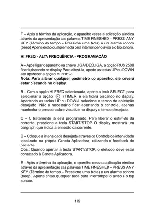 119
F – Após o término da aplicação, o aparelho cessa a aplicação e indica
através da apresentação das palavras TIME FINESHED – PRESS ANY
KEY (Término do tempo – Pressione uma tecla) e um alarme sonoro
(beep).Aperte entãoqualquer teclapara interrompero avisoeobip sonoro.
HI FREQ - ALTA FREQUÊNCIA - PROGRAMAÇÃO
A– Após ligar o aparelho na chave LIGA/DESLIGA, a opção RUS 2500
ficará piscando no display. Para alterá-la, aperte as teclas UPou DOWN
até aparecer a opção HI FREQ.
Nota: Para alterar qualquer parâmetro do aparelho, ele deverá
estar piscando no display.
B – Com a opção HI FREQ selecionada, aperte a tecla SELECT para
selecionar a opção (TIMER) e ela ficará piscando no display.
Apertando as teclas UP ou DOWN, selecione o tempo de aplicação
desejado. Não é necessário ficar apertando o controle, apenas
mantenha-o pressionado e visualize no display o tempo desejado.
C – O tratamento já está programado. Para liberar o estímulo da
corrente, pressione a tecla START/STOP. O display mostrará um
bargraph que indica a emissão da corrente.
D – Coloque a intensidade desejada através do Controle de intensidade
localizado na própria Caneta Aplicadora, utilizando o feedback do
paciente.
Obs.: Quando apertar a tecla START/STOP, o eletrodo deve estar
conectado à Caneta Aplicadora.
E –Após o término da aplicação, o aparelho cessa a aplicação e indica
através da apresentação das palavras TIME FINESHED – PRESS ANY
KEY (Término do tempo – Pressione uma tecla) e um alarme sonoro
(beep). Aperte então qualquer tecla para interromper o aviso e o bip
sonoro.
 