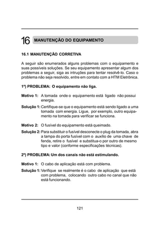 121
MANUTENÇÃO DO EQUIPAMENTO
16.1 MANUTENÇÃO CORRETIVA
A seguir são enumerados alguns problemas com o equipamento e
suas possíveis soluções. Se seu equipamento apresentar algum dos
problemas a seguir, siga as intruções para tentar resolvê-lo. Caso o
problema não seja resolvido, entre em contato com a HTM Eletrônica.
1º) PROBLEMA: O equipamento não liga.
Motivo 1: A tomada onde o equipamento está ligado não possui
energia.
Solução 1: Certifique-se que o equipamento está sendo ligado a uma
tomada com energia. Ligue, por exemplo, outro equipa-
mento na tomada para verificar se funciona.
Motivo 2: O fusível do equipamento está queimado.
Solução 2: Para substituir o fusível desconecte o plug da tomada, abra
a tampa do porta fusível com o auxílio de uma chave de
fenda, retire o fusível e substitua-o por outro de mesmo
tipo e valor (conforme especificações técnicas).
2º) PROBLEMA: Um dos canais não está estimulando.
Motivo 1: O cabo de aplicação está com problema.
Solução 1: Verifique se realmente é o cabo de aplicação que está
com problema, colocando outro cabo no canal que não
está funcionando.
16
 