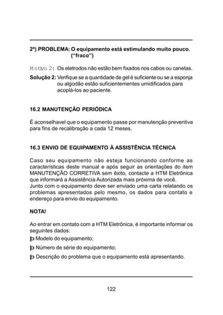 122
2º) PROBLEMA: O equipamento está estimulando muito pouco.
(“fraco”)
M otivo 2: Os eletrodos não estão bem fixados nos cabos ou canetas.
Solução 2: Verifique se a quantidade de gel é suficiente ou se a esponja
ou algodão estão suficientementes umidificados para
acoplá-los ao paciente.
16.2 MANUTENÇÃO PERIÓDICA
É aconselhavel que o equipamento passe por manutenção preventiva
para fins de recalibração a cada 12 meses.
16.3 ENVIO DE EQUIPAMENTO À ASSISTÊNCIA TÉCNICA
Caso seu equipamento não esteja funcionando conforme as
características deste manual e após seguir as orientações do item
MANUTENÇÃO CORRETIVA sem êxito, contacte a HTM Eletrônica
que informará a Assistência Autorizada mais próxima de você.
Junto com o equipamento deve ser enviado uma carta relatando os
problemas apresentados pelo mesmo, os dados para contato e
endereço para envio do equipamento.
NOTA!
Ao entrar em contato com a HTM Eletrônica, é importante informar os
seguintes dados:
þ Modelo do equipamento;
þ Número de série do equipamento;
þ Descrição do problema que o equipamento está apresentando.
 
