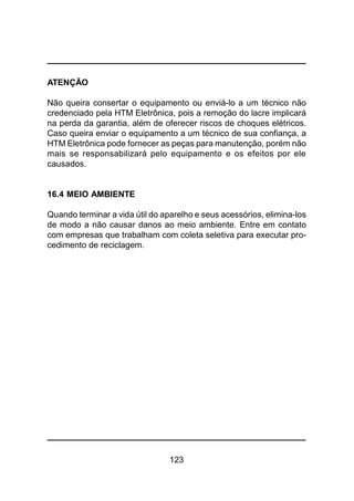 123
ATENÇÃO
Não queira consertar o equipamento ou enviá-lo a um técnico não
credenciado pela HTM Eletrônica, pois a remoção do lacre implicará
na perda da garantia, além de oferecer riscos de choques elétricos.
Caso queira enviar o equipamento a um técnico de sua confiança, a
HTM Eletrônica pode fornecer as peças para manutenção, porém não
mais se responsabilizará pelo equipamento e os efeitos por ele
causados.
16.4 MEIO AMBIENTE
Quando terminar a vida útil do aparelho e seus acessórios, elimina-los
de modo a não causar danos ao meio ambiente. Entre em contato
com empresas que trabalham com coleta seletiva para executar pro-
cedimento de reciclagem.
 