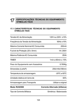 124
17 ESPECIFICAÇÕES TÉCNICAS DO EQUIPAMENTO
STIMULUS FACE
17.1 CARACTERÍSTICAS TÉCNICAS DO EQUIPAMENTO
STIMULUS FACE
Tensão AC de Alimentação 120V ou 220V ±10%
Freqüência da Tensão de Alimentação 60Hz ±10%
Máxima Corrente Nominal AC Consumida 200mA
Fusível de Proteção (20 x 5mm) 1A / 250V
Máxima Potência AC Consumida 25VA
TIMER 1min a 60min ± 10%
Peso do Equipamento sem Acessórios 0,765Kg
Dimensões (LxAxP) 250x140x190mm
Temperatura de armazenagem. -20ºC a 60ºC
Umidade relativa em torno de 60%
Armazenagem para Transporte Utilizar a original
Modo RUS2500 Corrente Alternada (bifásica)
Tipo de Corrente Bifásica Simétrica / Balanceada
 